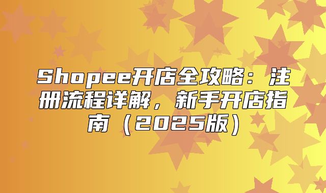 Shopee开店全攻略：注册流程详解，新手开店指南2025版