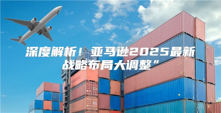 深度解析！亚马逊2025最新战略布局大调整”