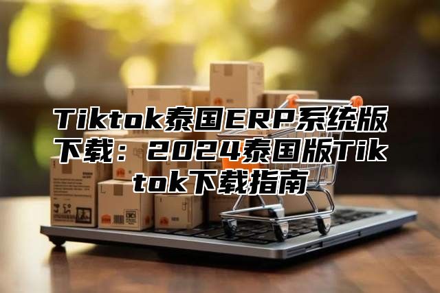 Tiktok泰国ERP系统版下载：2025泰国版Tiktok下载指南