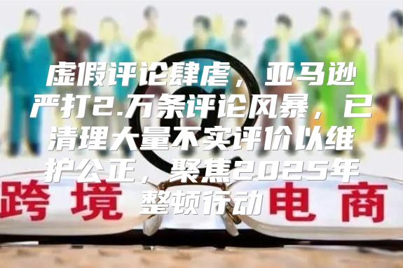 虚假评论肆虐，亚马逊严打2.万条评论风暴，已清理大量不实评价以维护公正，聚焦2025年整顿行动