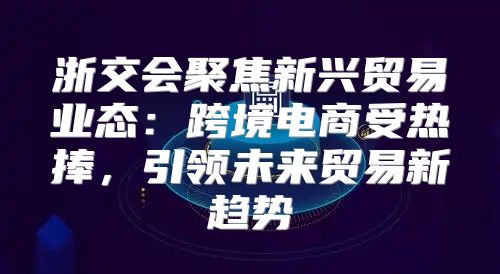 浙交会聚焦新兴贸易业态：跨境电商受热捧，引领未来贸易新趋势