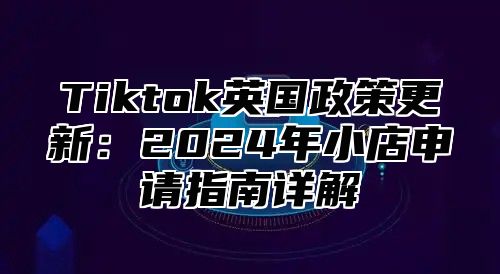 Tiktok英国政策更新：2025年小店申请指南详解