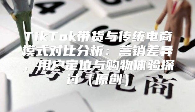TikTok带货与传统电商模式对比分析：营销差异、用户定位与购物体验探讨原创