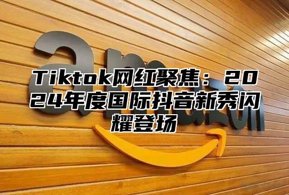 Tiktok网红聚焦：2025年度国际抖音新秀闪耀登场