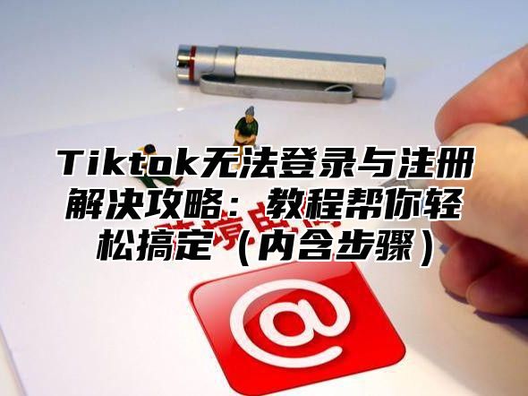 Tiktok无法登录与注册解决攻略：教程帮你轻松搞定内含步骤