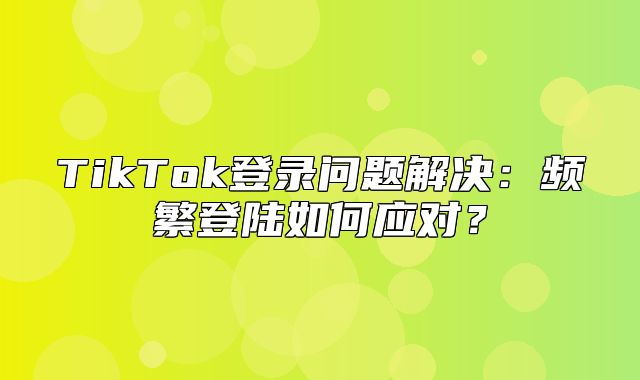 TikTok登录问题解决：频繁登陆如何应对？