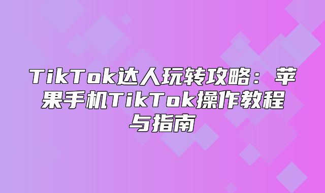 TikTok达人玩转攻略：苹果手机TikTok操作教程与指南