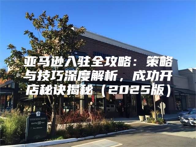 亚马逊入驻全攻略：策略与技巧深度解析，成功开店秘诀揭秘2025版