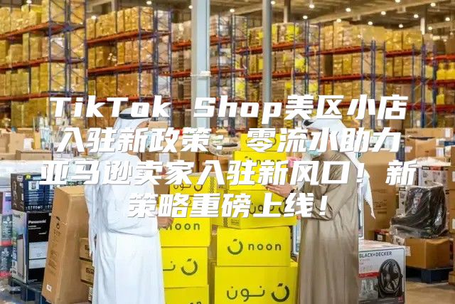 TikTok Shop美区小店入驻新政策：零流水助力亚马逊卖家入驻新风口！新策略重磅上线！