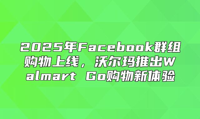 2025年Facebook群组购物上线，沃尔玛推出Walmart Go购物新体验