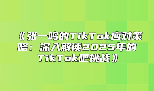 张一鸣的TikTok应对策略：深入解读2025年的TikTok吧挑战