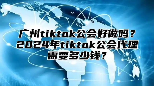 广州tiktok公会好做吗？2025年tiktok公会代理需要多少钱？