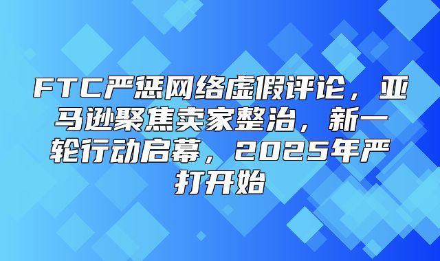 FTC严惩网络虚假评论，亚马逊聚焦卖家整治，新一轮行动启幕，2025年严打开始