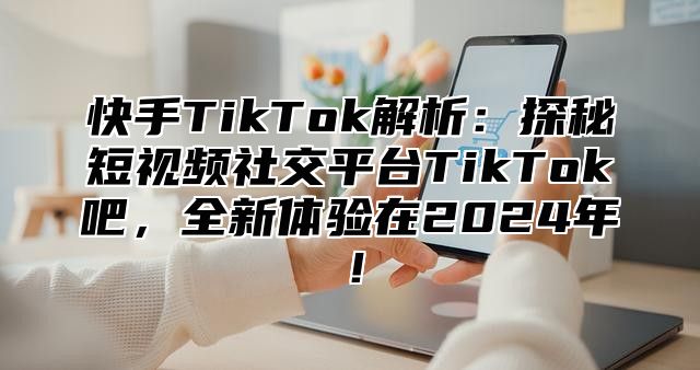 快手TikTok解析：探秘短视频社交平台TikTok吧，全新体验在2025年！