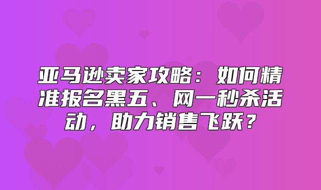 亚马逊卖家攻略：如何精准报名黑五、网一秒杀活动，助力销售飞跃？