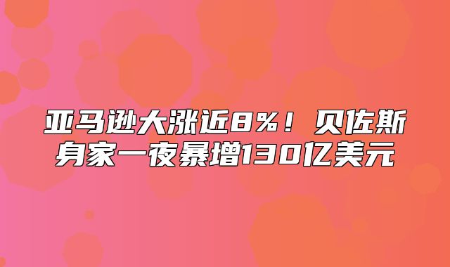 亚马逊大涨近8%！贝佐斯身家一夜暴增130亿美元