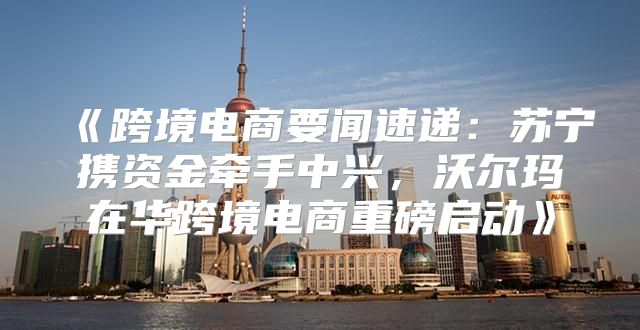 跨境电商要闻速递：苏宁携资金牵手中兴，沃尔玛在华跨境电商重磅启动