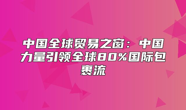 中国全球贸易之窗：中国力量引领全球80%国际包裹流