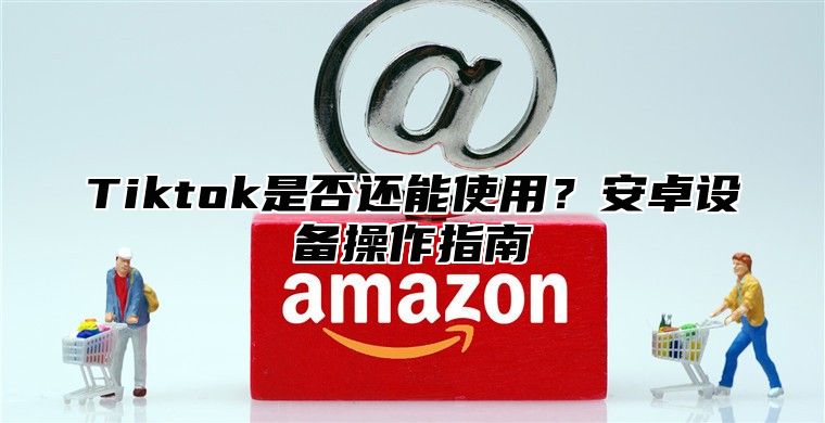 Tiktok是否还能使用？安卓设备操作指南