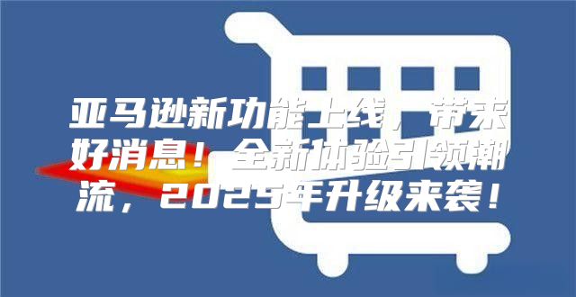 亚马逊新功能上线，带来好消息！全新体验引领潮流，2025年升级来袭！