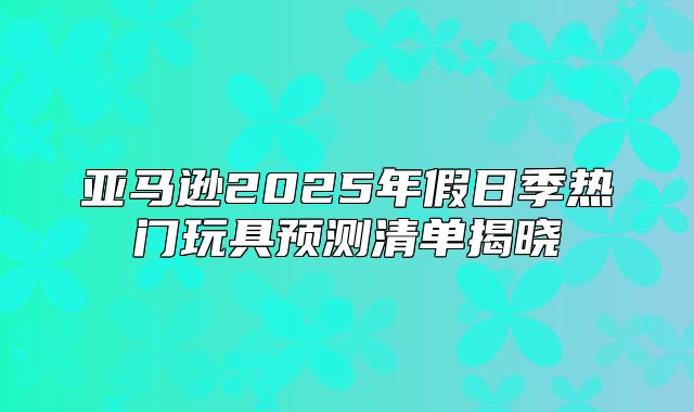 亚马逊2025年假日季热门玩具预测清单揭晓