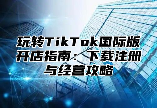 玩转TikTok国际版开店指南：下载注册与经营攻略