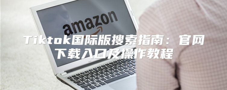 Tiktok国际版搜索指南：官网下载入口及操作教程