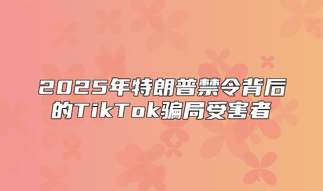 2025年特朗普禁令背后的TikTok骗局受害者