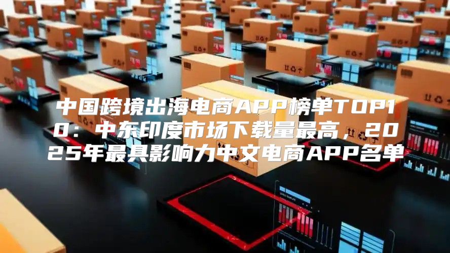 中国跨境出海电商APP榜单TOP10：中东印度市场下载量最高，2025年最具影响力中文电商APP名单