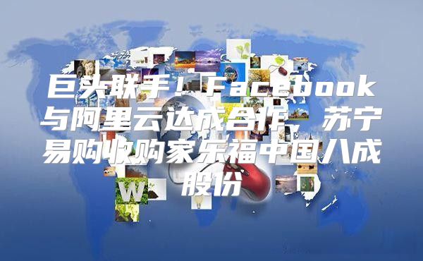 巨头联手！Facebook与阿里云达成合作，苏宁易购收购家乐福中国八成股份