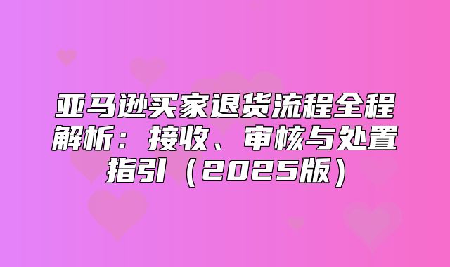 亚马逊买家退货流程全程解析：接收、审核与处置指引2025版