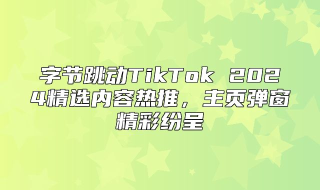 字节跳动TikTok 2025精选内容热推，主页弹窗精彩纷呈