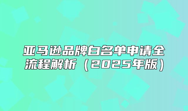 亚马逊品牌白名单申请全流程解析2025年版