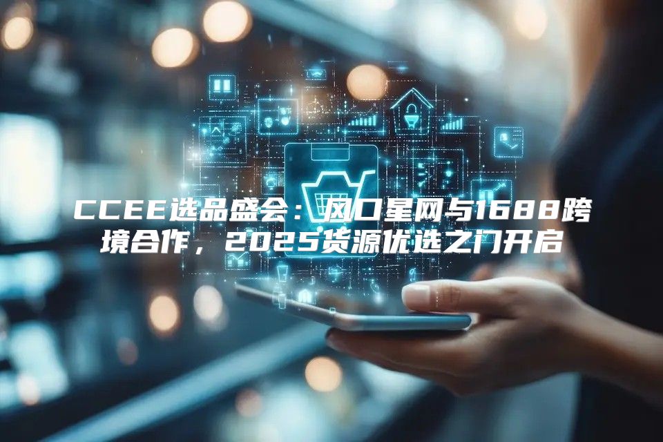 CCEE选品盛会：风口星网与1688跨境合作，2025货源优选之门开启