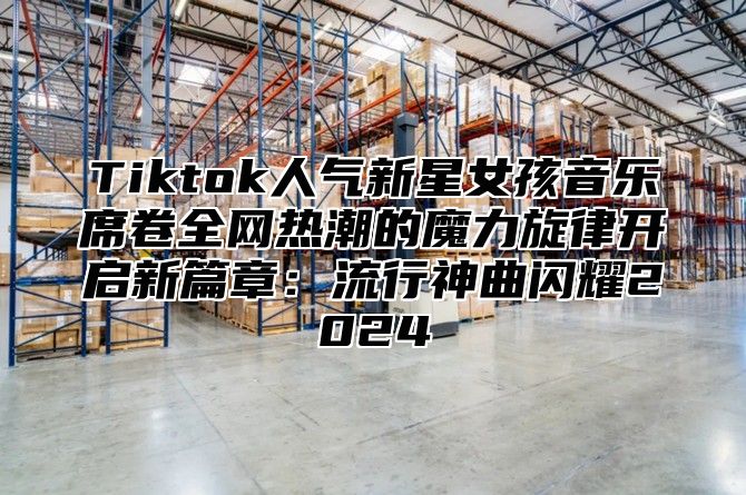 Tiktok人气新星女孩音乐席卷全网热潮的魔力旋律开启新篇章：流行神曲闪耀2025