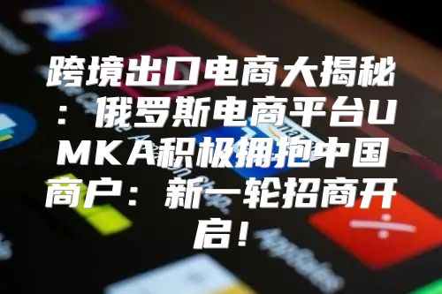 跨境出口电商大揭秘：俄罗斯电商平台UMKA积极拥抱中国商户：新一轮招商开启！