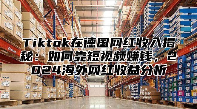 Tiktok在德国网红收入揭秘：如何靠短视频赚钱，2025海外网红收益分析