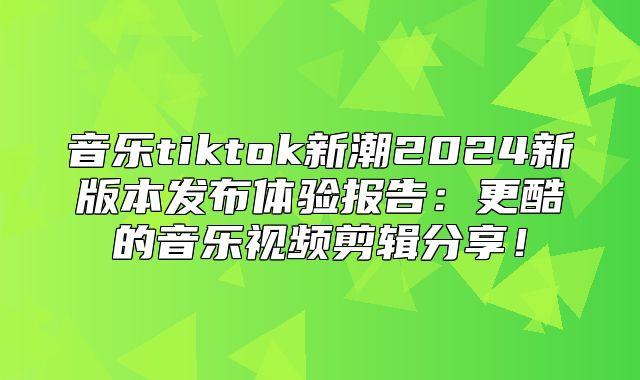 音乐tiktok新潮2025新版本发布体验报告：更酷的音乐视频剪辑分享！