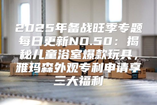 2025年备战旺季专题每日更新NO.50：揭秘儿童浴室爆款玩具，雅玛森外观专利申请享三大福利