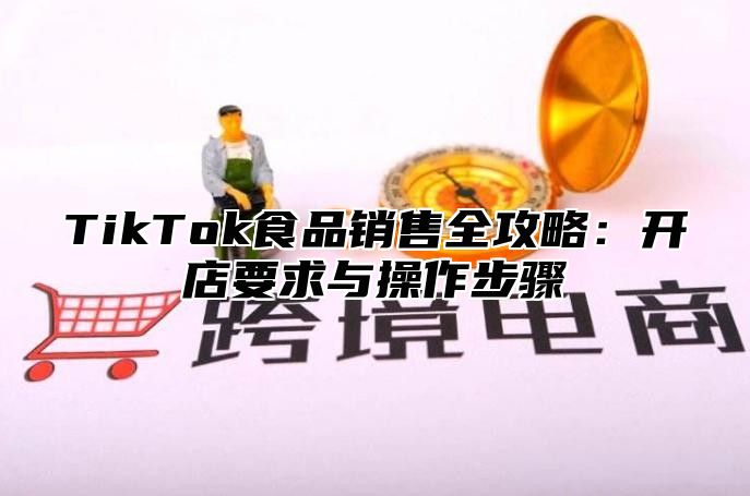 TikTok食品销售全攻略：开店要求与操作步骤