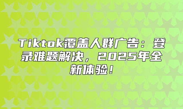 Tiktok覆盖人群广告：登录难题解决，2025年全新体验！