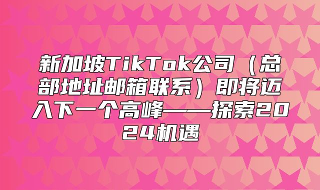 新加坡TikTok公司总部地址邮箱联系即将迈入下一个高峰——探索2025机遇