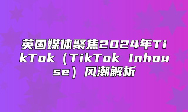 英国媒体聚焦2025年TikTokTikTok Inhouse风潮解析