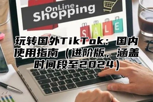 玩转国外TikTok：国内使用指南进阶版，涵盖时间段至2025