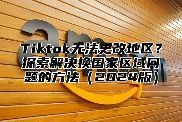 Tiktok无法更改地区？探索解决换国家区域问题的方法2025版