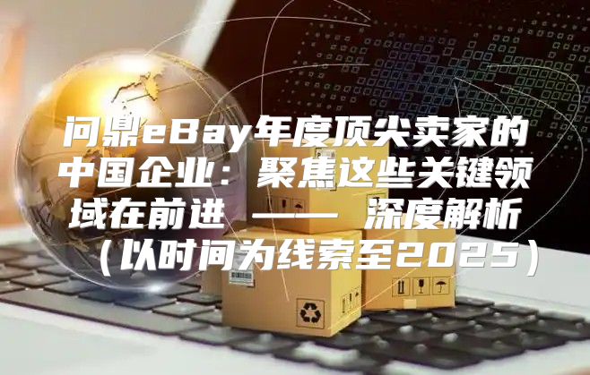 问鼎eBay年度顶尖卖家的中国企业：聚焦这些关键领域在前进 —— 深度解析以时间为线索至2025