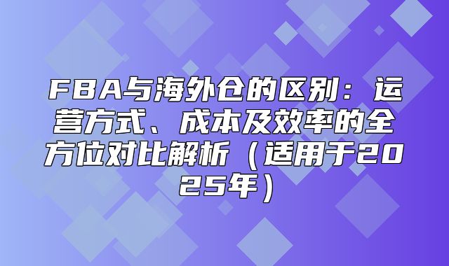 FBA与海外仓的区别：运营方式、成本及效率的全方位对比解析适用于2025年