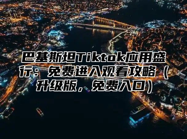 巴基斯坦Tiktok应用盛行：免费进入观看攻略升级版，免费入口