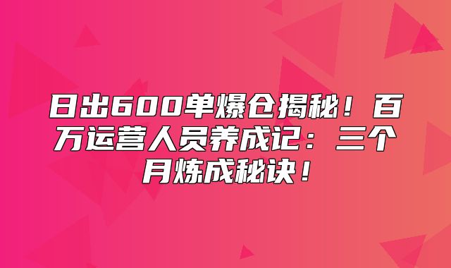 日出600单爆仓揭秘！百万运营人员养成记：三个月炼成秘诀！