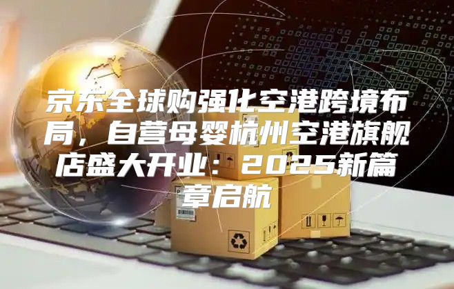 京东全球购强化空港跨境布局，自营母婴杭州空港旗舰店盛大开业：2025新篇章启航